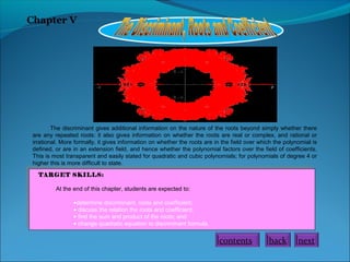 Chapter V
The discriminant gives additional information on the nature of the roots beyond simply whether there
are any repeated roots: it also gives information on whether the roots are real or complex, and rational or
irrational. More formally, it gives information on whether the roots are in the field over which the polynomial is
defined, or are in an extension field, and hence whether the polynomial factors over the field of coefficients.
This is most transparent and easily stated for quadratic and cubic polynomials; for polynomials of degree 4 or
higher this is more difficult to state.
TARGET SKILLS:
At the end of this chapter, students are expected to:
•determine discriminant, roots and coefficient;
• discuss the relation the roots and coefficient;
• find the sum and product of the roots; and
• change quadratic equation to discriminant formula.
nextbackcontents
 