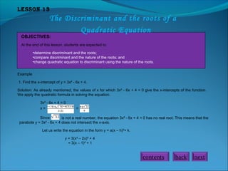Lesson 13
The Discriminant and the roots of a
Quadratic Equation
OBJECTIVES:
At the end of this lesson, students are expected to:
•determine discriminant and the roots;
•compare discriminant and the nature of the roots; and
•change quadratic equation to discriminant using the nature of the roots.
Example
1. Find the x-intercept of y = 3x² - 6x + 4.
Solution: As already mentioned, the values of x for which 3x² - 6x + 4 = 0 give the x-intercepts of the function.
We apply the quadratic formula in solving the equation.
3x² - 6x + 4 = 0
x = =
Since is not a real number, the equation 3x² - 6x + 4 = 0 has no real root. This means that the
parabola y = 3x² - 6x + 4 does not intersect the x-axis.
Let us write the equation in the form y = a(x – h)²+ k.
y = 3(x² – 2x)² + 4
= 3(x – 1)² + 1
nextbackcontents
 