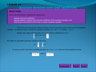 Lesson 14
Relation between roots and coefficient
OBJECTIVES:
At the end of this lesson, students are expected to:
•classify roots and coefficient;
•discuss relations between the roots and coefficient of the quadratic equation; and
•find the sum and product of the roots of a given quadratic equation
There are some interesting relations between the sum and the product of the roots of a quadratic
equation. To discover these, consider the quadratic equation ax2
+ bx + c = 0, where a ≠ 0.
Multiply both sides of this equation by 1/a so that the coefficient of x2
is 1.
(ax2
+ bx + c) =
We obtain an equivalent quadratic equation in the form
x2
+ + = 0
If r and s are the roots of the quadratic equation ax2
+ bx + c = 0, then from the quadratic formula
r = and s =
nextbackcontents
 