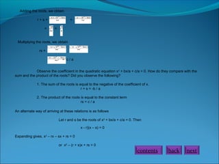 Adding the roots, we obtain
r + s = +
= =
Multiplying the roots, we obtain
rs =
= c / a
Observe the coefficient in the quadratic equation x2
+ bx/a + c/a = 0. How do they compare with the
sum and the product of the roots? Did you observe the following?
1. The sum of the roots is equal to the negative of the coefficient of x.
r + s = -b / a
2. The product of the roots is equal to the constant term
rs = c / a
An alternate way of arriving at these relations is as follows
Let r and s be the roots of x2
+ bx/a + c/a = 0. Then
x - r)(x – s) = 0
Expanding gives, x2
– rx – sx + rs = 0
or x2
– (r + s)x + rs = 0
nextbackcontents
 