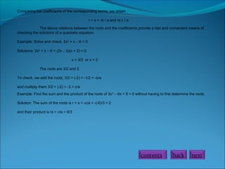 Comparing the coefficients of the corresponding terms, we obtain
r + s = -b / a and rs c / a
The above relations between the roots and the coefficients provide a fast and convenient means of
checking the solutions of a quadratic equation.
Example: Solve and check. 2x2
+ x – 6 = 0
Solutions: 2x2
+ x – 6 = (2x – 3)(x + 2) = 0
x = 3/2 or x = 2
The roots are 3/2 and 2.
To check, we add the roots, 3/2 = (-2) = -1/2 = -b/a.
and multiply them 3/2 = (-2) = -3 = c/a
Example: Find the sum and the product of the roots of 3x2
– 6x + 8 = 0 without having to first determine the roots.
Solution: The sum of the roots is r + s = -c/a = -(-6)/3 = 2
and their product is rs = c/a = 8/3
nextbackcontents
 