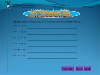 Name: ___________________
Instructor: ________________

Section: _______
Date: _______

Rating: ______

Instruction: Without solving the roots, find the sum and product of the roots of the following.
1. 6x2 – 5x + 2 = 0
_____________________________________________________
2. x2 + x – 182 = 0
_____________________________________________________
3. x2 – 5x – 14 = 0
_____________________________________________________
4. 2x2 – 9x + 8 = 0
_____________________________________________________
5. 3x2 - 5x – 2 = 0
_____________________________________________________
6. x2 – 8x – 9 = 0
_____________________________________________________

contents

back

next

 