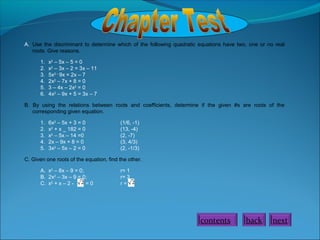 A. Use the discriminant to determine which of the following quadratic equations have two, one or no real
roots. Give reasons.
1.
2.
3.
4.
5.
6.

x2 – 5x – 5 = 0
x2 – 3x – 2 = 3x – 11
5x2 – 9x = 2x – 7
2x2 – 7x + 8 = 0
3 – 4x – 2x2 = 0
4x2 – 9x + 5 = 3x – 7

B. By using the relations between roots and coefficients, determine if the given #s are roots of the
corresponding given equation.
1.
2.
3.
4.
5.

6x2 – 5x + 3 = 0
x2 + x _ 182 = 0
x2 – 5x – 14 =0
2x – 9x + 8 = 0
3x2 – 5x – 2 = 0

(1/6, -1)
(13, -4)
(2, -7)
(3, 4/3)
(2, -1/3)

C. Given one roots of the equation, find the other.
A. x2 – 8x – 9 = 0;
B. 2x2 – 3x – 9 = 0;
C. x2 + x – 2 =0

r= 1
r= 3
r=

contents

back

next

 