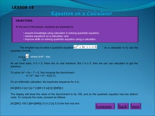 Lesson 15

Equation on a Calculator
OBJECTIVES:
At the end of this lesson, students are expected to:
• acquire knowledge using calculator in solving quadratic equation;
• resolve equations on a calculator; and
• improve skills on solving quadratic equation using a calculator.
The simplest way to solve a quadratic equation
quadratic formula.

on a calculator is to use the

where d=b² - 4ac
x=-b ±
2a
As we have seen, if d < 0, there are no real solutions. But f d ≥ 0, then we can use calculator to get the
solutions.
To solve 3x² + 5x – 7 = 0, first compute the discriminant.
d = b² - 4ac = 5² - 4(3)(-7).
On an arithmetic calculator, the keystroke sequence for d is,
[AC][MC] 4 [x] 3 [x] 7 [=][M+] 5 [x][=][+][MR][=]
The display will show the value of the discriminant to be 109, and so the quadratic equation has two distinct
roots. To compute the roots, proceed as follows:
[AC][MC] 109 [√][M+][MR][-] 5 [+] 2 [x] 3 [=] the first root and

contents

back

next

 