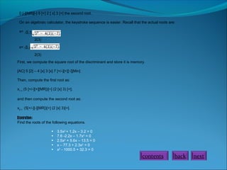 0 [-][MR][-] 5 [+] 2 [ x] 3 [=] the second root.
On an algebraic calculator, the keystroke sequence is easier. Recall that the actual roots are:
x= -5 +
2(3)
x= -5 2(3)
First, we compute the square root of the discriminant and store it is memory.
[AC] 5 [2] – 4 [x] 3 [x] 7 [+/-][=][√][Min]
Then, compute the first root as:
x1 = (5 [+/-][+][MR])[÷] (2 [x] 3) [=];
and then compute the second root as:
x2 = (5[+/-][-][MR])[+] (2 [x] 3)[=].
Exercise:
Find the roots of the following equations.
•
•
•
•
•

3.5x2 + 1.2x – 3.2 = 0
7.6 -2.2x – 1.7x2 = 0
2.5x2 + 5.6x – 13.5 = 0
x – 77.3 + 2.3x2 = 0
x2 - 1000.5 + 32.3 = 0

contents

back

next

 