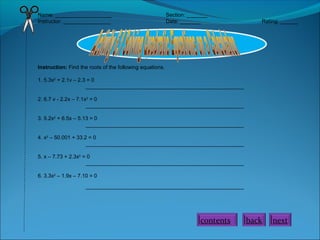 Name: ___________________
Instructor: ________________

Section: _______
Date: _______

Rating: ______

Instruction: Find the roots of the following equations.
1. 5.3x2 + 2.1v – 2.3 = 0
_____________________________________________________
2. 6.7 v - 2.2x – 7.1x2 = 0
_____________________________________________________
3. 5.2x2 + 6.5x – 5.13 = 0
_____________________________________________________
4. x2 – 50.001 + 33.2 = 0
_____________________________________________________
5. x – 7.73 + 2.3x2 = 0
_____________________________________________________
6. 3.3x2 – 1.9x – 7.10 = 0
_____________________________________________________

contents

back

next

 