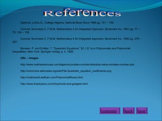 Salamat, Lorina G., College Algebra, National Book Store 1988 pg. 151 – 159.
Coronel, Iluminada C. F.M.M, Mathematics 3 An Integrated Approach, Bookmark Inc. 1991 pg. 77 –
79, 134 – 158.
Coronel, Iluminada C. F.M.M, Mathematics 4 An Integrated Approach, Bookmark Inc. 1992 pg. 276 –
297.
Borwein, P. and Erdélyi, T. "Quadratic Equations." §1.1.E.1a in Polynomials and Polynomial
Inequalities. New York: Springer-Verlag, p. 4, 1995.
URL – Images
http://www.mathwarehouse.com/algebra/complex-number/absolute-value-complex-number.php
http://commons.wikimedia.org/wiki/File:Quadratic_equation_coefficients.png
http://mathworld.wolfram.com/PolynomialRoots.html
http://www.livephysics.com/shop/tools-and-gadgets.html

contents

back

next

 