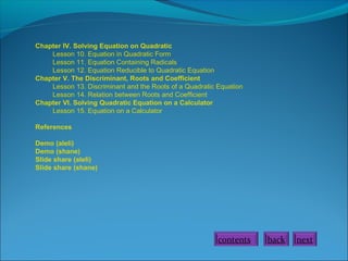 Chapter IV. Solving Equation on Quadratic
Lesson 10. Equation in Quadratic Form
Lesson 11. Equation Containing Radicals
Lesson 12. Equation Reducible to Quadratic Equation
Chapter V. The Discriminant, Roots and Coefficient
Lesson 13. Discriminant and the Roots of a Quadratic Equation
Lesson 14. Relation between Roots and Coefficient
Chapter VI. Solving Quadratic Equation on a Calculator
Lesson 15. Equation on a Calculator
References
Demo (aleli)
Demo (shane)
Slide share (aleli)
Slide share (shane)

contents

back

next

 