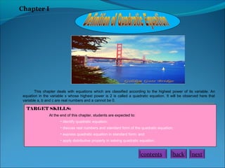 Chapter I

This chapter deals with equations which are classified according to the highest power of its variable. An
equation in the variable x whose highest power is 2 is called a quadratic equation. It will be observed here that
variable a, b and c are real numbers and a cannot be 0.

TARGET SKILLS:
TARGET SKILLS:

At the end of this chapter, students are expected to:
At the end of this chapter, students are expected to:
••
identify quadratic equation;
identify quadratic equation;
• discuss real numbers and standard form of the quadratic equation;
• discuss real numbers and standard form of the quadratic equation;
••
express quadratic equation in standard form; and
express quadratic equation in standard form; and
• apply distributive property in solving quadratic equation.
• apply distributive property in solving quadratic equation.

contents

back

next

 