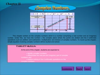 Chapter II

This chapter centers on the complex numbers which is a number comprising a real number and an imaginary
number. Under this, we have the number i, the complex plane where the points are plotted and the 4 arithmetic
operations such as addition and subtraction, multiplication and division of complex numbers. To round up the chapter,
simple equation involving complex numbers will be studied and solved.

TARGET SKILLS:
At the end of this chapter, students are expected to:
• identify complex numbers;
• differentiate the real pat and imaginary part of complex
numbers; and
• explore solving of the 4 arithmetic operations on the
complex numbers.

contents

back

next

 