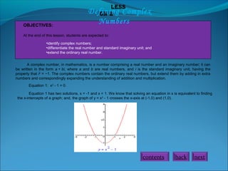 Less
Defining Complex
on 2
OBJECTIVES:

Numbers

At the end of this lesson, students are expected to:
•identify complex numbers;
•differentiate the real number and standard imaginary unit; and
•extend the ordinary real number.
A complex number, in mathematics, is a number comprising a real number and an imaginary number; it can
be written in the form a + bi, where a and b are real numbers, and i is the standard imaginary unit, having the
property that i2 = −1. The complex numbers contain the ordinary real numbers, but extend them by adding in extra
numbers and correspondingly expanding the understanding of addition and multiplication.
Equation 1: x2 - 1 = 0.
Equation 1 has two solutions, x = -1 and x = 1. We know that solving an equation in x is equivalent to finding
the x-intercepts of a graph; and, the graph of y = x 2 - 1 crosses the x-axis at (-1,0) and (1,0).

contents

back

next

 