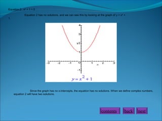 Equation 2: x2 + 1 = 0
Equation 2 has no solutions, and we can see this by looking at the graph of y = x 2 +
1.

Since the graph has no x-intercepts, the equation has no solutions. When we define complex numbers,
equation 2 will have two solutions.

contents

back

next

 