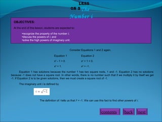 Less
on 3 The

Number i
OBJECTIVES:
At the end of this lesson, students are expected to:
•recognize the property of the number i;
•discuss the powers of i; and
•solve the high powers of imaginary unit.

Consider Equations 1 and 2 again.
Equation 1

Equation 2

x2 - 1 = 0.

x2 + 1 = 0.

x2 = 1.

x2 = -1.

Equation 1 has solutions because the number 1 has two square roots, 1 and -1. Equation 2 has no solutions
because -1 does not have a square root. In other words, there is no number such that if we multiply it by itself we get
-1. If Equation 2 is to be given solutions, then we must create a square root of -1.
The imaginary unit i is defined by

The definition of i tells us that i2 = -1. We can use this fact to find other powers of i.

contents

back

next

 