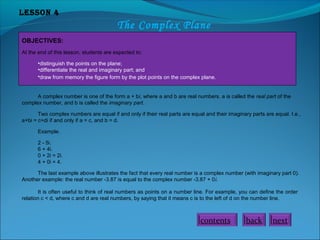 Lesson 4

The Complex Plane
OBJECTIVES:
At the end of this lesson, students are expected to:
•distinguish the points on the plane;
•differentiate the real and imaginary part; and
•draw from memory the figure form by the plot points on the complex plane.
A complex number is one of the form a + bi, where a and b are real numbers. a is called the real part of the
complex number, and b is called the imaginary part.
Two complex numbers are equal if and only if their real parts are equal and their imaginary parts are equal. I.e.,
a+bi = c+di if and only if a = c, and b = d.
Example.
2 - 5i.
6 + 4i.
0 + 2i = 2i.
4 + 0i = 4.
The last example above illustrates the fact that every real number is a complex number (with imaginary part 0).
Another example: the real number -3.87 is equal to the complex number -3.87 + 0i.
It is often useful to think of real numbers as points on a number line. For example, you can define the order
relation c < d, where c and d are real numbers, by saying that it means c is to the left of d on the number line.

contents

back

next

 