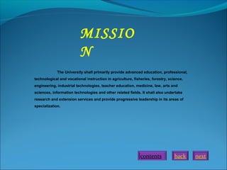 MISSIO
N
The University shall primarily provide advanced education, professional,
technological and vocational instruction in agriculture, fisheries, forestry, science,
engineering, industrial technologies, teacher education, medicine, law, arts and
sciences, information technologies and other related fields. It shall also undertake
research and extension services and provide progressive leadership in its areas of
specialization.

contents

back

next

 