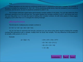 Note
These operations are the same as combining similar terms in expressions that have a variable. For example, if
we were to simplify the expression (3 - 5x) + (6 + 7x) by combining similar terms, then the constants 3 and 6 would be
combined, and the terms -5x and 7x would be combined to yield 9 + 2x.
The Complex Arithmetic applet below demonstrates complex addition in the plane. You can also select the other
arithmetic operations from the pull down list. The applet displays two complex numbers U and V, and shows their sum.
You can drag either U or V to see the result of adding other complex numbers. As with other graphs in these pages,
dragging a point other than U or V changes the viewing rectangle.

Multiplication
The formula for multiplying two complex numbers is
(a + bi) * (c + di) = (ac - bd) + (ad + bc)i.
You do not have to memorize this formula, because you can arrive at the same result by treating the complex
numbers like expressions with a variable, multiply them as usual, then simplify. The only difference is that powers of i
do simplify, while powers of x do not.
Example
(2 + 3i)(4 + 7i)

= 2*4 + 2*7i + 4*3i + 3*7*i2
= 8 + 14i + 12i + 21*(-1)
= (8 - 21) + (14 + 12)i
= -13 + 26i.

contents

back

next

 