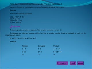 Notice that in the second line of the example, the i 2 has been replaced by -1.
Using the formula for multiplication, we would have gone directly to the third line.
Exercise
Perform the following operations.
(a) (-3 + 4i) + (2 - 5i)
(b) 3i - (2 - 4i)
(c) (2 - 7i)(3 + 4i)
(d) (1 + i)(2 - 3i)

Division
The conjugate (or complex conjugate) of the complex number a + bi is a - bi.
Conjugates are important because of the fact that a complex number times its conjugate is real; i.e., its
imaginary part is zero.
(a + bi)(a - bi) = (a2 + b2) + 0i = a2 + b2.
Example
Number

Conjugate

Product

2 + 3i

2 - 3i

4 + 9 = 13

3 - 5i

3 + 5i

9 + 25 = 34

4i

-4i

16

contents

back

next

 