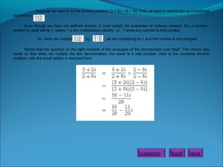 expression

Suppose we want to do the division problem (3 + 2i) ÷ (2 + 5i). First, we want to rewrite this as a fractional
.

Even though we have not defined division, it must satisfy the properties of ordinary division. So, a number
divided by itself will be 1, where 1 is the multiplicative identity; i.e., 1 times any number is that number.
So, when we multiply

by,

, we are multiplying by 1 and the number is not changed.

Notice that the quotient on the right consists of the conjugate of the denominator over itself. This choice was
made so that when we multiply the two denominators, the result is a real number. Here is the complete division
problem, with the result written in standard form.

contents

back

next

 