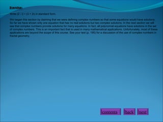 Exercise:
Write (2 - i) ÷ (3 + 2i) in standard form.
We began this section by claiming that we were defining complex numbers so that some equations would have solutions.
So far we have shown only one equation that has no real solutions but two complex solutions. In the next section we will
see that complex numbers provide solutions for many equations. In fact, all polynomial equations have solutions in the set
of complex numbers. This is an important fact that is used in many mathematical applications. Unfortunately, most of these
applications are beyond the scope of this course. See your text (p. 195) for a discussion of the use of complex numbers in
fractal geometry.

contents

back

next

 