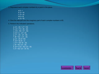 3. Represent each complex numbers by a point in the plane.
a.3 – i
b.-2 + 4i
c.-3 + 3i
d.4 + 5i
e.-3 + 5i
4. Give the real part and the imaginary part of each complex numbers in #3.
5. Perform the indicated operations.
a. (3 – 2i) + (-7 + 3i)
b. (-4 + 7i) + (9 – 2i)
c. (14 – 9i) + (7 – 6i)
d. (5 + i) – (3 + 2i)
e. (7 – 2i) – (4 – 6i)
f. (8 + 3i) – (-4 – 2i)
g. (3 – 2i) (3 +2i)
h. (5 + 3i) (4 – i)
i. (11 + 2i)2 (5 – 2i)
j. (5 + 4i) / (3 – 2i)
k. (4 + i) (3 – 5i) / (2 – 3i)
l. (7 + 3i) / (3 – 3i / 4)

contents

back

next

 