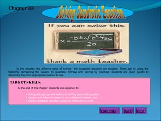 Chapter III

In this chapter, the different ways of solving the quadratic equation are recalled. There are by using the
factoring, completing the square, by quadratic formula and solving by graphing. Students are given guides to
determine the most appropriate method to use.

TARGET SKILLS:
At the end of this chapter, students are expected to:
• distinguish appropriate method in solving quadratic equation;
• discuss and follow the steps in such different method; and
• resolve quadratic equation using any method you want.

contents

back

next

 