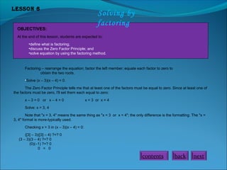 Lesson 6

OBJECTIVES:

Solving by
factoring

At the end of this lesson, students are expected to:
•define what is factoring;
•discuss the Zero Factor Principle; and
•solve equation by using the factoring method.

Factoring – rearrange the equation; factor the left member; equate each factor to zero to
obtain the two roots.
•Solve (x – 3)(x – 4) = 0.
The Zero Factor Principle tells me that at least one of the factors must be equal to zero. Since at least one of
the factors must be zero, I'll set them each equal to zero:
x – 3 = 0 or x – 4 = 0

x = 3 or x = 4

Solve: x = 3, 4
Note that "x = 3, 4" means the same thing as "x = 3 or x = 4"; the only difference is the formatting. The "x =
3, 4" format is more-typically used.
Checking x = 3 in (x – 3)(x – 4) = 0:
([3] – 3)([3] – 4) ?=? 0
(3 – 3)(3 – 4) ?=? 0
(0)(–1) ?=? 0
0 = 0

contents

back

next

 