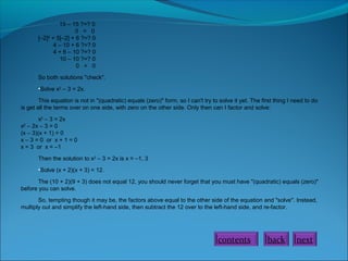 15 – 15 ?=? 0
0 = 0
[–2]2 + 5[–2] + 6 ?=? 0
4 – 10 + 6 ?=? 0
4 + 6 – 10 ?=? 0
10 – 10 ?=? 0
0 = 0
So both solutions "check".
•Solve x2 – 3 = 2x.
This equation is not in "(quadratic) equals (zero)" form, so I can't try to solve it yet. The first thing I need to do
is get all the terms over on one side, with zero on the other side. Only then can I factor and solve:
x2 – 3 = 2x
x2 – 2x – 3 = 0
(x – 3)(x + 1) = 0
x – 3 = 0 or x + 1 = 0
x = 3 or x = –1
Then the solution to x2 – 3 = 2x is x = –1, 3
•Solve (x + 2)(x + 3) = 12.
The (10 + 2)(9 + 3) does not equal 12, you should never forget that you must have "(quadratic) equals (zero)"
before you can solve.
So, tempting though it may be, the factors above equal to the other side of the equation and "solve". Instead,
multiply out and simplify the left-hand side, then subtract the 12 over to the left-hand side, and re-factor.

contents

back

next

 