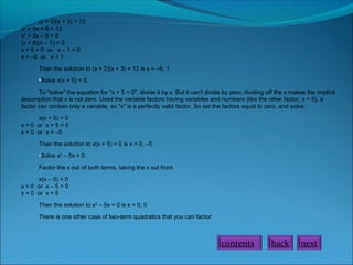 (x + 2)(x + 3) = 12
x2 + 5x + 6 = 12
x2 + 5x – 6 = 0
(x + 6)(x – 1) = 0
x + 6 = 0 or x – 1 = 0
x = –6 or x = 1
Then the solution to (x + 2)(x + 3) = 12 is x = –6, 1
•Solve x(x + 5) = 0.
To "solve" the equation for "x + 5 = 0", divide it by x. But it can't divide by zero; dividing off the x makes the implicit
assumption that x is not zero. Used the variable factors having variables and numbers (like the other factor, x + 5), a
factor can contain only a variable, so "x" is a perfectly valid factor. So set the factors equal to zero, and solve:
x(x + 5) = 0
x = 0 or x + 5 = 0
x = 0 or x = –5
Then the solution to x(x + 5) = 0 is x = 0, –5
•Solve x2 – 5x = 0.
Factor the x out of both terms, taking the x out front.
x(x – 5) = 0
x = 0 or x – 5 = 0
x = 0 or x = 5
Then the solution to x2 – 5x = 0 is x = 0, 5
There is one other case of two-term quadratics that you can factor:

contents

back

next

 