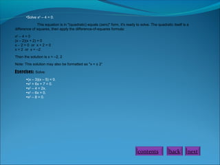 •Solve x2 – 4 = 0.
This equation is in "(quadratic) equals (zero)" form, it's ready to solve. The quadratic itself is a
difference of squares, then apply the difference-of-squares formula:
x2 – 4 = 0
(x – 2)(x + 2) = 0
x – 2 = 0 or x + 2 = 0
x = 2 or x = –2
Then the solution is x = –2, 2
Note: This solution may also be formatted as "x = ± 2“

Exercises: Solve:
•(x – 3)(x – 5) = 0.
•x2 + 6x + 7 = 0.
•x2 – 4 = 2x.
•x2 – 6x = 0.
•x2 – 8 = 0.

contents

back

next

 
