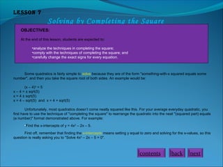 Lesson 7

Solving by Completing the Square
OBJECTIVES:
At the end of this lesson, students are expected to:
•analyze the techniques in completing the square;
•comply with the techniques of completing the square; and
•carefully change the exact signs for every equation.

Some quadratics is fairly simple to solve because they are of the form "something-with-x squared equals some
number", and then you take the square root of both sides. An example would be:
(x – 4)2 = 5
x – 4 = ± sqrt(5)
x = 4 ± sqrt(5)
x = 4 – sqrt(5) and x = 4 + sqrt(5)
Unfortunately, most quadratics doesn’t come neatly squared like this. For your average everyday quadratic, you
first have to use the technique of "completing the square" to rearrange the quadratic into the neat "(squared part) equals
(a number)" format demonstrated above. For example:
•Find the x-intercepts of y = 4x2 – 2x – 5.
First off, remember that finding the x-intercepts means setting y equal to zero and solving for the x-values, so this
question is really asking you to "Solve 4x2 – 2x – 5 = 0".

contents

back

next

 