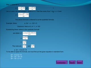 Step 4. Solve for x.
x=

=

or

Let a, b and c be real constant, where a ≠ 0. Then the roots of ax 2 + bx + c = 0 are
=
x=
The above formula is referred to as the quadratic formula.
Example: Solve

a. 3x2 – x – 5/2 = 0
Solutions: Here a=3, b=⁻1, c=⁻5/2

Substituting these values in the quadratic formula
we obtain x =
=
=
The roots are

and

.

a. 2x2 – 5 (x-2) = 8
To be able to apply the formula, we must first put the given equation in standard form.
2x2 – 5 (x-2) = 8
2x2 – 5x + 10 = 8
2x2 – 5x + 2 = 0

contents

back

next

 