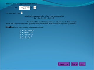 Here a=2, b=⁻5 c=2. By the quadratic formula
x=

=

The roots are 2 and

.

.
Note that the expression 2x2 – 5x + 2 can be factored as
2x2 – 5x + 2 = (2x – 1) (x – 2)

The roots of the quadratic equation x = 1/2 and x = 2. This example
shown that if we can see that the given equation in factorable, it will be quicker to solve it by factoring.

Exercises: Solve each equation by quadratic formula.
1.
2.
3.
4.
5.

x2 – 14x + 49 = 0
x2 – 4x – 21 = 0
x2 + 5x – 36 = 0
x2 + x – 30 = 0
x2 + 3x = 40

contents

back

next

 