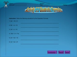 Name: ___________________
Instructor: ________________

Section: _______
Date: ________

Rating: ______

Instruction: Solve the following equations by the Quadratic Formula.
1. 2a2 – 10 = 9
_____________________________________________________
2. 6b2 – b = 12
_____________________________________________________
3. 3x2 + x = 14
_____________________________________________________
4. 10a2 + 3 = 11a
_____________________________________________________
5. 2x2 + 5x = 12
_____________________________________________________
6. 4x2 + 5x = 21
_____________________________________________________

contents

back

next

 