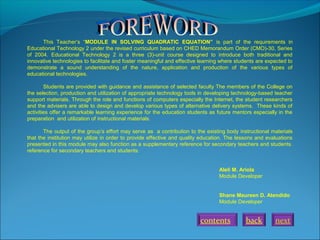 This Teacher’s “MODULE IN SOLVING QUADRATIC EQUATION” is part of the requirements in
Educational Technology 2 under the revised curriculum based on CHED Memorandum Order (CMO)-30, Series
of 2004. Educational Technology 2 is a three (3)-unit course designed to introduce both traditional and
innovative technologies to facilitate and foster meaningful and effective learning where students are expected to
demonstrate a sound understanding of the nature, application and production of the various types of
educational technologies.
Students are provided with guidance and assistance of selected faculty The members of the College on
the selection, production and utilization of appropriate technology tools in developing technology-based teacher
support materials. Through the role and functions of computers especially the Internet, the student researchers
and the advisers are able to design and develop various types of alternative delivery systems. These kinds of
activities offer a remarkable learning experience for the education students as future mentors especially in the
preparation and utilization of instructional materials.
The output of the group’s effort may serve as a contribution to the existing body instructional materials
that the institution may utilize in order to provide effective and quality education. The lessons and evaluations
presented in this module may also function as a supplementary reference for secondary teachers and students.
reference for secondary teachers and students.
Aleli M. Ariola
Module Developer
Shane Maureen D. Atendido
Module Developer

contents

back

next

 