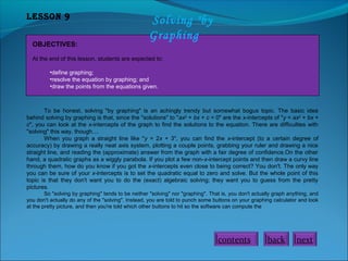 Lesson 9
OBJECTIVES:

Solving "by
Graphing

At the end of this lesson, students are expected to:
•define graphing;
•resolve the equation by graphing; and
•draw the points from the equations given.

To be honest, solving "by graphing" is an achingly trendy but somewhat bogus topic. The basic idea
behind solving by graphing is that, since the "solutions" to "ax2 + bx + c = 0" are the x-intercepts of "y = ax2 + bx +
c", you can look at the x-intercepts of the graph to find the solutions to the equation. There are difficulties with
"solving" this way, though....
When you graph a straight line like "y = 2x + 3", you can find the x-intercept (to a certain degree of
accuracy) by drawing a really neat axis system, plotting a couple points, grabbing your ruler and drawing a nice
straight line, and reading the (approximate) answer from the graph with a fair degree of confidence.On the other
hand, a quadratic graphs as a wiggly parabola. If you plot a few non-x-intercept points and then draw a curvy line
through them, how do you know if you got the x-intercepts even close to being correct? You don't. The only way
you can be sure of your x-intercepts is to set the quadratic equal to zero and solve. But the whole point of this
topic is that they don't want you to do the (exact) algebraic solving; they want you to guess from the pretty
pictures.
So "solving by graphing" tends to be neither "solving" nor "graphing". That is, you don't actually graph anything, and
you don't actually do any of the "solving". Instead, you are told to punch some buttons on your graphing calculator and look
at the pretty picture, and then you're told which other buttons to hit so the software can compute the

contents

back

next

 