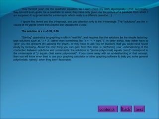 They haven't given me the quadratic equation, so I can't check my work algebraically. (And, technically,
they haven't even given me a quadratic to solve; they have only given me the picture of a parabola from which I
am supposed to approximate the x-intercepts, which really is a different question....)
I ignore the vertex and the y-intercept, and pay attention only to the x-intercepts. The "solutions" are the xvalues of the points where the pictured line crosses the x-axis:
The solution is x = –5.39, 2.76
"Solving" quadratics by graphing is silly in "real life", and requires that the solutions be the simple factoringtype solutions such as "x = 3", rather than something like "x = –4 + sqrt(7)". In other words, they either have to
"give" you the answers (by labeling the graph), or they have to ask you for solutions that you could have found
easily by factoring. About the only thing you can gain from this topic is reinforcing your understanding of the
connection between solutions and x-intercepts: the solutions to "(some polynomial) equals (zero)" correspond to
the x-intercepts of "y equals (that same polynomial)". If you come away with an understanding of that concept,
then you will know when best to use your graphing calculator or other graphing software to help you solve general
polynomials; namely, when they aren't factorable.

contents

back

next

 