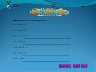 Name: ___________________
Instructor: ________________

Section: _______
Date: _______

Rating: ______

Instruction: Solve each equation by graphing.
1. x2 – 6x + 9 = 0
_____________________________________________________
2. x2 – 5x + 10 = 0
_____________________________________________________
3. 2x2 – 6x + 8 = 0
_____________________________________________________
4. x2 – 7x + 12 = 0
_____________________________________________________
5. 2x2 – 8x + 10 = 0
_____________________________________________________
6. 3x2 + 6x – 9 = 0
_____________________________________________________
7. x2+ 8x – 12 = 0
_____________________________________________________

contents

back

next

 