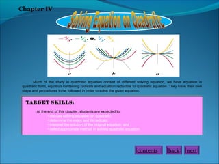 Chapter IV

Much of the study in quadratic equation consist of different solving equation, we have equation in
quadratic form, equation containing radicals and equation reducible to quadratic equation. They have their own
steps and procedures to be followed in order to solve the given equation.

TARGET SKILLS:
At the end of this chapter, students are expected to:
• discuss solving equation on quadratic;
• determine the index and its radicals;
• interpret the solution of the original equation; and
• select appropriate method in solving quadratic equation.

contents

back

next

 