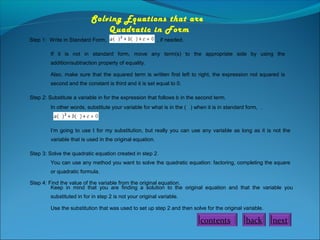 Solving Equations that are  
Quadratic in Form
Step 1: Write in Standard Form,

, if needed.

If it is not in standard form, move any term(s) to the appropriate side by using the
addition/subtraction property of equality.
Also, make sure that the squared term is written first left to right, the expression not squared is
second and the constant is third and it is set equal to 0.
Step 2: Substitute a variable in for the expression that follows b in the second term.
In other words, substitute your variable for what is in the ( ) when it is in standard form, .

I’m going to use t for my substitution, but really you can use any variable as long as it is not the
variable that is used in the original equation.
Step 3: Solve the quadratic equation created in step 2.
You can use any method you want to solve the quadratic equation: factoring, completing the square
or quadratic formula.
Step 4: Find the value of the variable from the original equation.
Keep in mind that you are finding a solution to the original equation and that the variable you
substituted in for in step 2 is not your original variable.
Use the substitution that was used to set up step 2 and then solve for the original variable.

contents

back

next

 