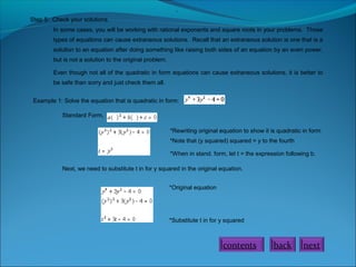 .
Step 5: Check your solutions.
In some cases, you will be working with rational exponents and square roots in your problems. Those
types of equations can cause extraneous solutions. Recall that an extraneous solution is one that is a
solution to an equation after doing something like raising both sides of an equation by an even power,
but is not a solution to the original problem.
Even though not all of the quadratic in form equations can cause extraneous solutions, it is better to
be safe than sorry and just check them all.
Example 1: Solve the equation that is quadratic in form:
Standard Form,
*Rewriting original equation to show it is quadratic in form
*Note that (y squared) squared = y to the fourth
*When in stand. form, let t = the expression following b.
Next, we need to substitute t in for y squared in the original equation.
*Original equation

*Substitute t in for y squared

contents

back

next

 