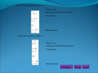 Let's find the value(s) of y when t = -4:
*Plug in - 4 for t
*Use square root method to solve for y
*First solution

*Second solution
Let's find the value(s) of y when t = 1:

*Plug in 1 for t
*Use square root method to solve for y
*First solution

*Second solution

contents

back

next

 