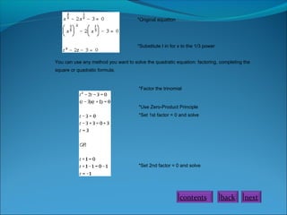 *Original equation

*Substitute t in for x to the 1/3 power
You can use any method you want to solve the quadratic equation: factoring, completing the
square or quadratic formula.

*Factor the trinomial

*Use Zero-Product Principle
*Set 1st factor = 0 and solve

*Set 2nd factor = 0 and solve

contents

back

next

 