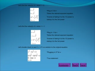 Let's find the value(s) of x when t = 3:
*Plug in 3 for t
*Solve the rational exponent equation
*Inverse of taking it to the 1/3 power is
raising it to the 3rd power

Let's find the value(s) of x when t = -1:

*Plug in -1 for t
*Solve the rational exponent equation
*Inverse of taking it to the 1/3 power is
raising it to the 3rd power

Let's double check to see if x = 27 is a solution to the original equation.
*Plugging in 27 for x

*True statement

contents

back

next

 