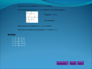 Since we got a true statement, x = 27 is a solution.
Let's double check to see if x = -1 is a solution to the original equation.
*Plugging in -1 for x

*True statement
Since we got a true statement, x = -1 is a solution.
There are two solutions to this equation: x = 27 and x = -1.

Exercises:
1.
2.
3.
4.
5.

a4 + 2a2 – 5 = 0
x2 – 3x + 2 = 0
s6 + 8s3 – 6 = 0
n2 – 6n + 10 = 0
g8 + 2g4 – g = 0

contents

back

next

 