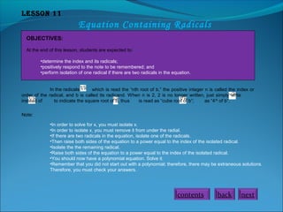 Lesson 11

Equation Containing Radicals
OBJECTIVES:
At the end of this lesson, students are expected to:
•determine the index and its radicals;
•positively respond to the note to be remembered; and
•perform isolation of one radical if there are two radicals in the equation.
In the radicals
which is read the “nth root of b,” the positive integer n is called the index or
order of the radical, and b is called its radicand. When n is 2, 2 is no longer written, just simply write
instead of
to indicate the square root of b, thus
is read as “cube root of b”;
as “4 th of b”.
Note:
•In order to solve for x, you must isolate x.
•In order to isolate x, you must remove it from under the radial.
•If there are two radicals in the equation, isolate one of the radicals.
•Then raise both sides of the equation to a power equal to the index of the isolated radical.
•Isolate the the remaining radical.
•Raise both sides of the equation to a power equal to the index of the isolated radical.
•You should now have a polynomial equation. Solve it.
•Remember that you did not start out with a polynomial; therefore, there may be extraneous solutions.
Therefore, you must check your answers.

contents

back

next

 