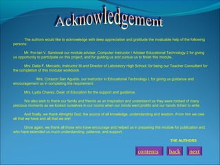 The authors would like to acknowledge with deep appreciation and gratitude the invaluable help of the following
persons:
Mr. For-Ian V. Sandoval our module adviser, Computer Instructor / Adviser Educational Technology 2 for giving
us opportunity to participate on this project, and for guiding us and pursue us to finish this module.
Mrs. Delia F. Mercado, Instructor III and Director of Laboratory High School, for being our Teacher Consultant for
the completion of this modular workbook.
Mrs. Corazon San Agustin, our instructor in Educational Technology I, for giving us guidance and
encouragement us in completing the requirement.
Mrs. Lydia Chavez, Dean of Education for the support and guidance.
We also wish to thank our family and friends as an inspiration and understand us they were robbed of many
precious moments as we looked ourselves in our rooms when our minds went prolific and our hands itched to write.
And finally, we thank Almighty God, the source of all knowledge, understanding and wisdom. From him we owe
all that we have and all that we are!
Once again, we thank all those who have encourage and helped us in preparing this module for publication and
who have extended us much understanding, patience, and support.
THE AUTHORS

contents

back

next

 