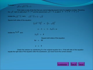 Example 1:

the

First make a note of the fact that you cannot take the square root of a negative number. Therefore,
term is valid only if
and the second term
is valid if

Isolate the

term

Square both sides of the equation.

Isolate the

term

Square both sides of the equation.

Check the solution by substituting 9 in the original equation for x. If the left side of the equation
equals the right side of the equation after the substitution, you have found the correct answer.

contents

back

next

 