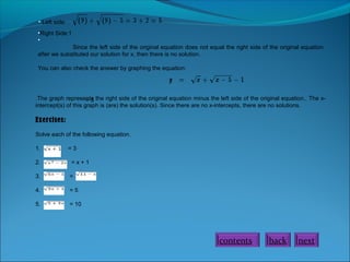 • Left side:
•Right Side:1
•
Since the left side of the original equation does not equal the right side of the original equation
after we substituted our solution for x, then there is no solution.
You can also check the answer by graphing the equation:

.The graph represents the right side of the original equation minus the left side of the original equation.. The x=5
intercept(s) of this graph is (are) the solution(s). Since there are no x-intercepts, there are no solutions.

Exercises:
Solve each of the following equation.
1.

=3

2.

=x+1

3.

=

4.

=5

5.

= 10

contents

back

next

 