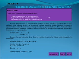 Lesson 12

Equations Reducible to Quadratic Equations
OBJECTIVES:
At the end of this lesson, students are expected to:
•interpret the solution of the original equation;
•organize the equation if it is quadratic equation
•solve the equation by factoring or quadratic formula.

; and

A variety of equations can be transformed into quadratic equations and solved by methods that we have
discussed in the previous section. We will consider fractional equations, equations involving radicals and
equation that can be transformed into quadratic equations by appropriate substitutions. Since the transformation
process may introduce extraneous roots which are not solutions of the original equation, we must always check
the solution in the original equation.
Example: Solve

1
1
7
x+2 + x+3 = 12

Solution: First note that neither -2 nor -3 can be a solution since at either of these points the equation is
meaningless.
Multiplying by the LCD, 12(x+2) (x+3), we get
12(x+3) + 12(x+2) = 7(x+2) (x+3)
24x + 60 = 7(x2 + 5x + 6)
or
7x2 + 11x – 18 = 0
Factoring, we get, (7x + 18)(x – 1) = 0

contents

back

next

 
