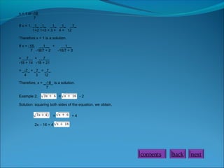 x = 1 or -18
7
If x = 1, _1_ _1_ _1_ _1_ _7_
1+2 1+3 = 3 + 4 = 12
Therefore x = 1 is a solution.
If x = -18, __1__ +
__1__
7 -18/7 + 2
-18/7 + 3
= __7__ + __7__
-18 + 14 -18 + 21
= _-7_ + _7_ = _7_
4
3
12
Therefore, x = _-18_ is a solution.
7
Example 2.

=

-2

Solution: squaring both sides of the equation, we obtain,
=

+4

2x – 16 = 4

contents

back

next

 
